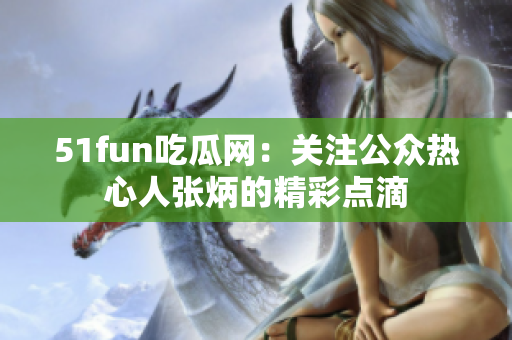 51fun吃瓜网：关注公众热心人张炳的精彩点滴