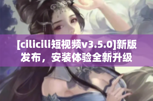 [cilicili短视频v3.5.0]新版发布，安装体验全新升级