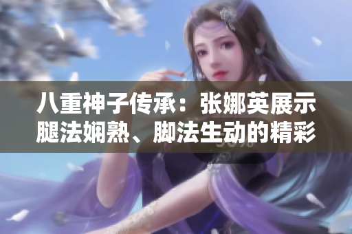 八重神子传承：张娜英展示腿法娴熟、脚法生动的精彩画面