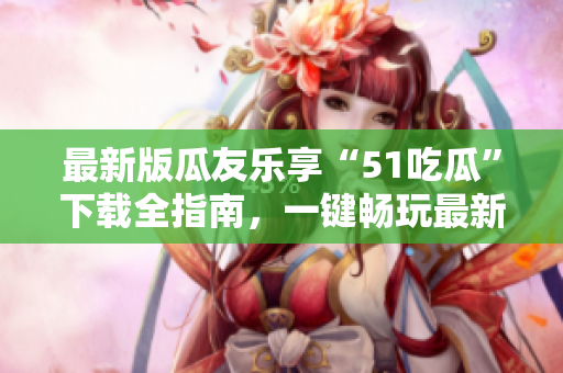 最新版瓜友乐享“51吃瓜”下载全指南，一键畅玩最新版本！