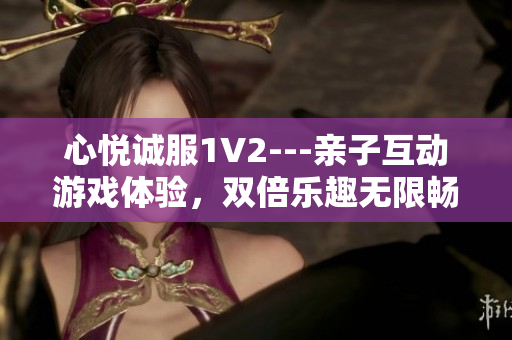 心悦诚服1V2---亲子互动游戏体验，双倍乐趣无限畅玩