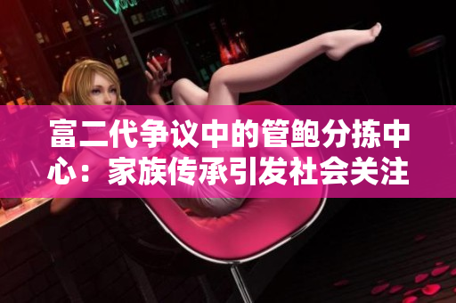富二代争议中的管鲍分拣中心：家族传承引发社会关注