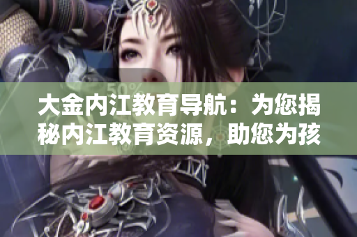 大金内江教育导航：为您揭秘内江教育资源，助您为孩子选择最佳教育路径