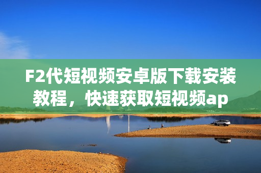 F2代短视频安卓版下载安装教程，快速获取短视频app体验