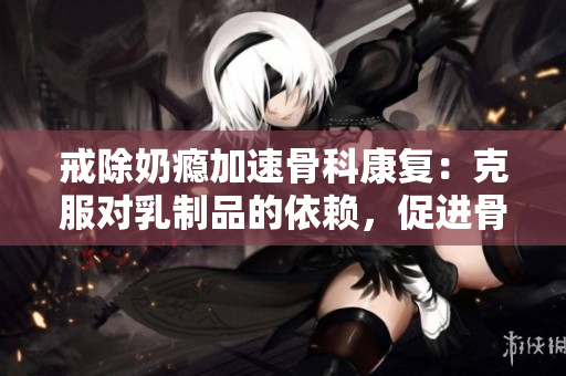 戒除奶瘾加速骨科康复：克服对乳制品的依赖，促进骨骼健康
