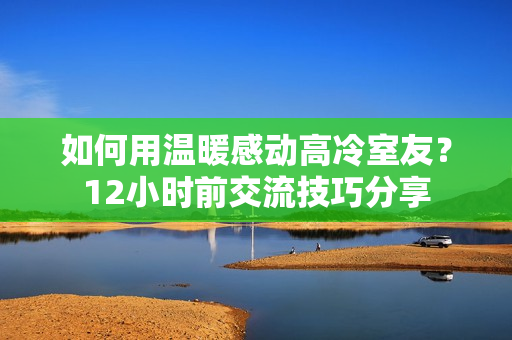 如何用温暖感动高冷室友？12小时前交流技巧分享