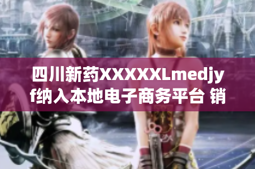 四川新药XXXXXLmedjyf纳入本地电子商务平台 销售平台全新上线促销热卖