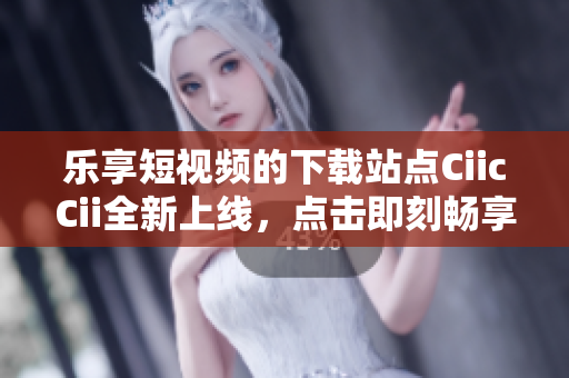 乐享短视频的下载站点CiicCii全新上线，点击即刻畅享!