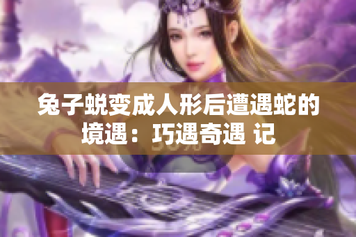 兔子蜕变成人形后遭遇蛇的境遇：巧遇奇遇 记