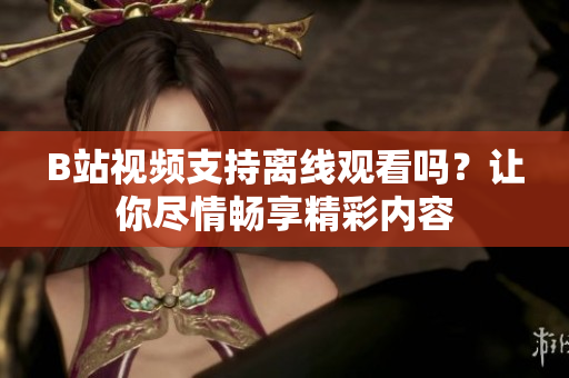 B站视频支持离线观看吗？让你尽情畅享精彩内容