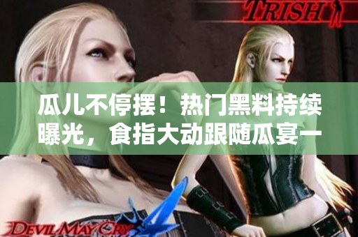 瓜儿不停摆！热门黑料持续曝光，食指大动跟随瓜宴一同吃瓜，揭开瓜儿重重谜底