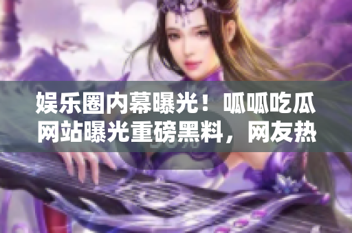 娱乐圈内幕曝光！呱呱吃瓜网站曝光重磅黑料，网友热议揭露明星内幕