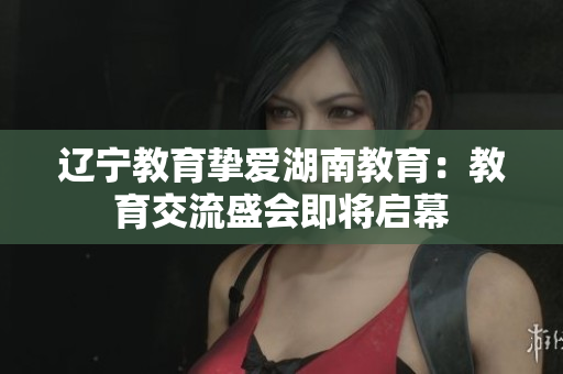 辽宁教育挚爱湖南教育：教育交流盛会即将启幕