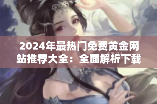 2024年最热门免费黄金网站推荐大全：全面解析下载免费技巧