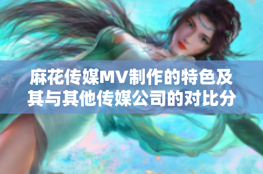 麻花传媒MV制作的特色及其与其他传媒公司的对比分析