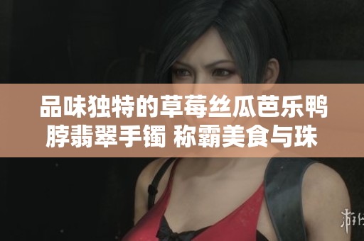 品味独特的草莓丝瓜芭乐鸭脖翡翠手镯 称霸美食与珠宝的双重奢华享受