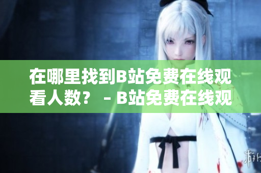 在哪里找到B站免费在线观看人数？ – B站免费在线观看人数查询技巧分享