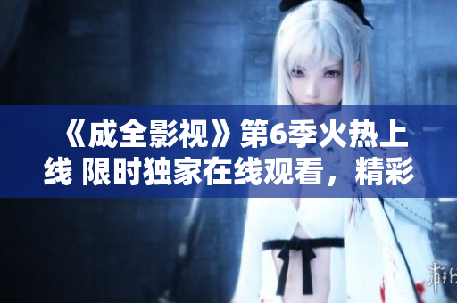 《成全影视》第6季火热上线 限时独家在线观看，精彩剧情不容错过