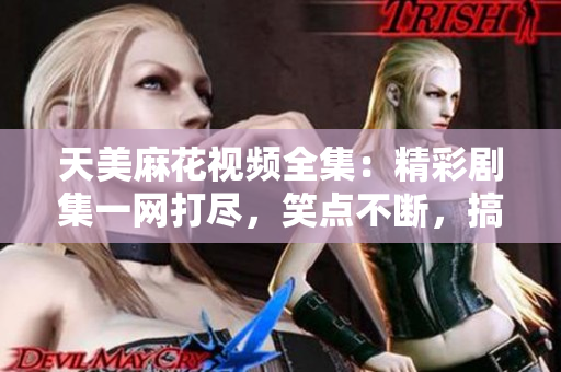 天美麻花视频全集：精彩剧集一网打尽，笑点不断，搞笑情景无穷乐