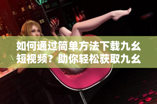 如何通过简单方法下载九幺短视频？助你轻松获取九幺视频的下载技巧