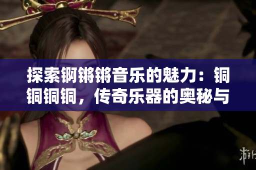 探索锕锵锵音乐的魅力：铜铜铜铜，传奇乐器的奥秘与魔力