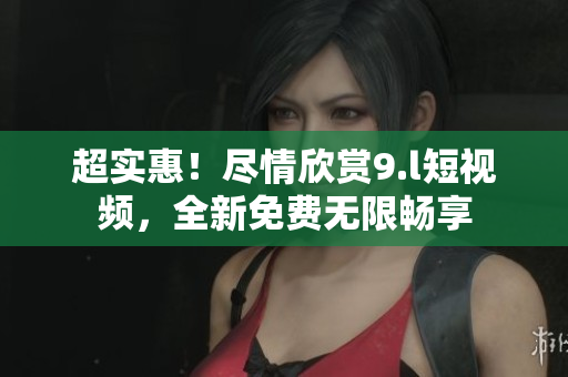 超实惠！尽情欣赏9.l短视频，全新免费无限畅享