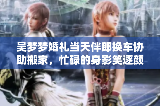 吴梦梦婚礼当天伴郎换车协助搬家，忙碌的身影笑逐颜开
