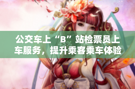 公交车上“B”站检票员上车服务，提升乘客乘车体验