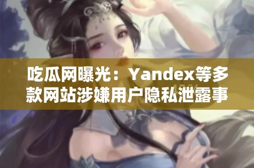 吃瓜网曝光：Yandex等多款网站涉嫌用户隐私泄露事件详情揭秘