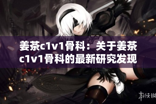 姜茶c1v1骨科：关于姜茶c1v1骨科的最新研究发现