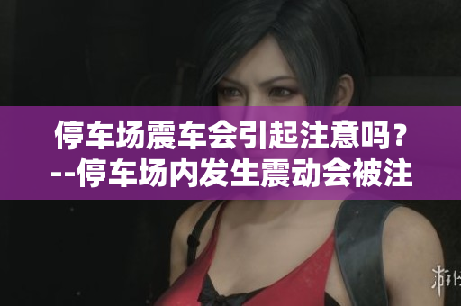 停车场震车会引起注意吗？--停车场内发生震动会被注意到吗？