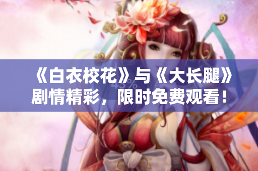 《白衣校花》与《大长腿》剧情精彩，限时免费观看！