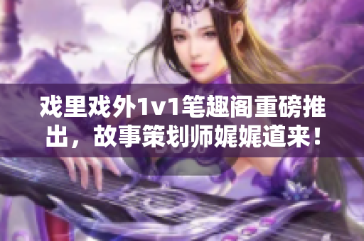 戏里戏外1v1笔趣阁重磅推出，故事策划师娓娓道来！