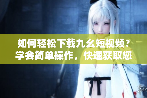 如何轻松下载九幺短视频？学会简单操作，快速获取您想要的视频内容