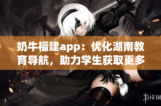 奶牛福建app：优化湖南教育导航，助力学生获取更多教育资源