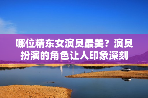 哪位精东女演员最美？演员扮演的角色让人印象深刻