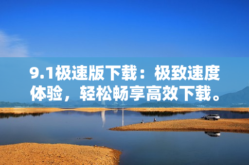 9.1极速版下载：极致速度体验，轻松畅享高效下载。
