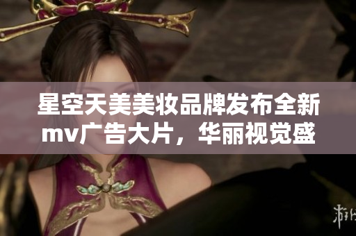 星空天美美妆品牌发布全新mv广告大片，华丽视觉盛宴震撼播放