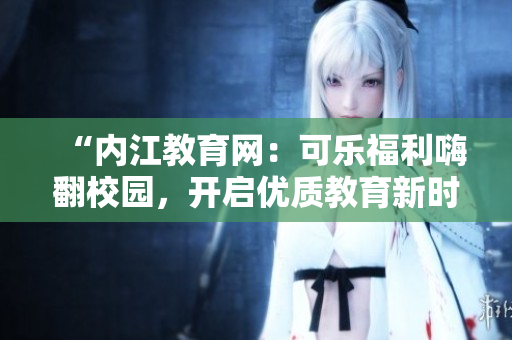 “内江教育网：可乐福利嗨翻校园，开启优质教育新时代！”