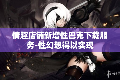 情趣店铺新增性巴克下载服务-性幻想得以实现