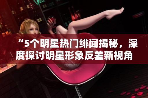 “5个明星热门绯闻揭秘，深度探讨明星形象反差新视角”