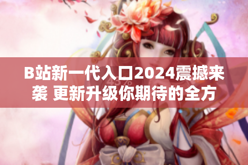B站新一代入口2024震撼来袭 更新升级你期待的全方位体验