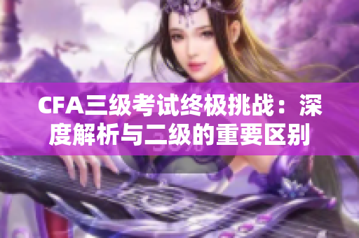 CFA三级考试终极挑战：深度解析与二级的重要区别