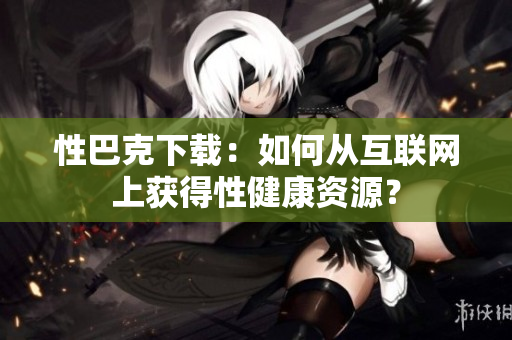 性巴克下载：如何从互联网上获得性健康资源？