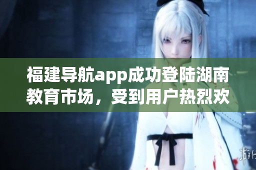 福建导航app成功登陆湖南教育市场，受到用户热烈欢迎