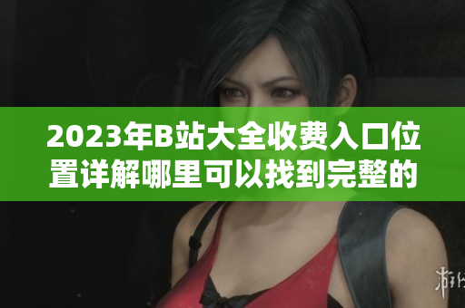 2023年B站大全收费入口位置详解哪里可以找到完整的收费内容？