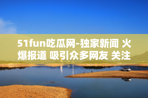51fun吃瓜网-独家新闻 火爆报道 吸引众多网友 关注热点话题