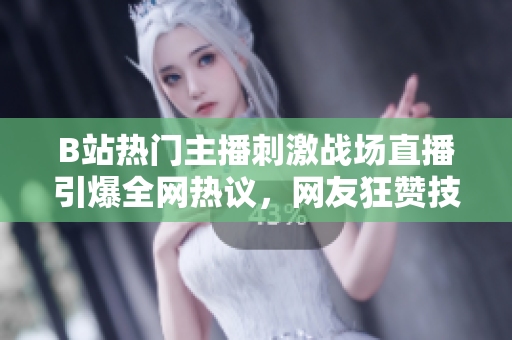 B站热门主播刺激战场直播引爆全网热议，网友狂赞技术高超