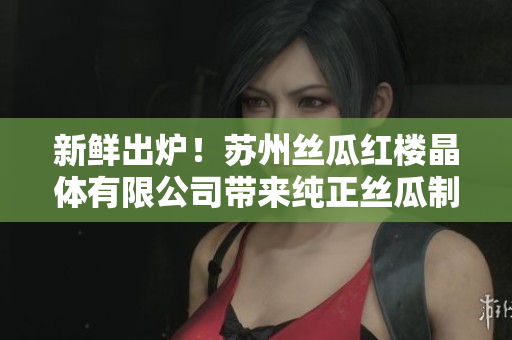 新鲜出炉！苏州丝瓜红楼晶体有限公司带来纯正丝瓜制品，美味健康两不误!