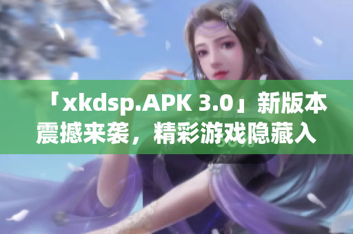 「xkdsp.APK 3.0」新版本震撼来袭，精彩游戏隐藏入口大揭秘
